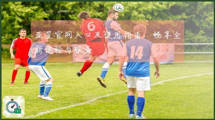 亚星官网入口及使用指南，畅享全新体验与服务