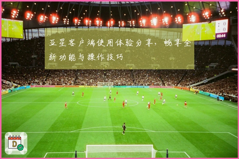 亚星客户端使用体验分享，畅享全新功能与操作技巧