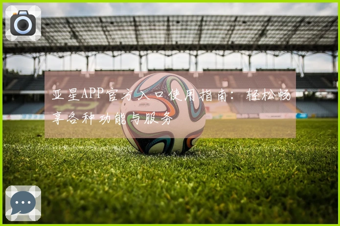 亚星APP官方入口使用指南：轻松畅享各种功能与服务
