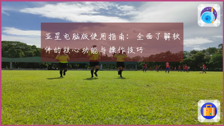 亚星电脑版使用指南：全面了解软件的核心功能与操作技巧