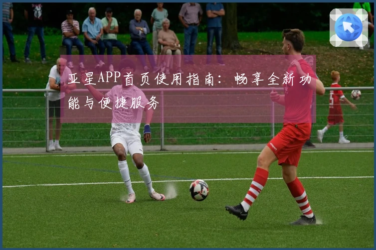 亚星APP首页使用指南：畅享全新功能与便捷服务