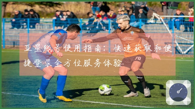 亚星账号使用指南：快速获取和便捷登录全方位服务体验
