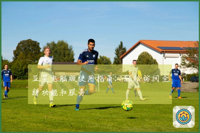 亚星电脑版使用指南：轻松访问全新功能和服务