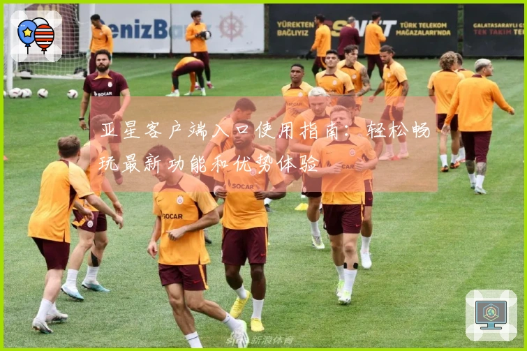 亚星客户端入口使用指南：轻松畅玩最新功能和优势体验