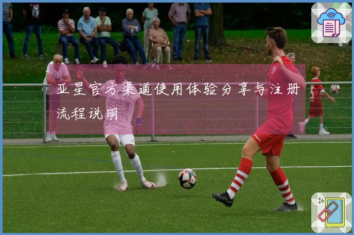 亚星官方渠道使用体验分享与注册流程说明
