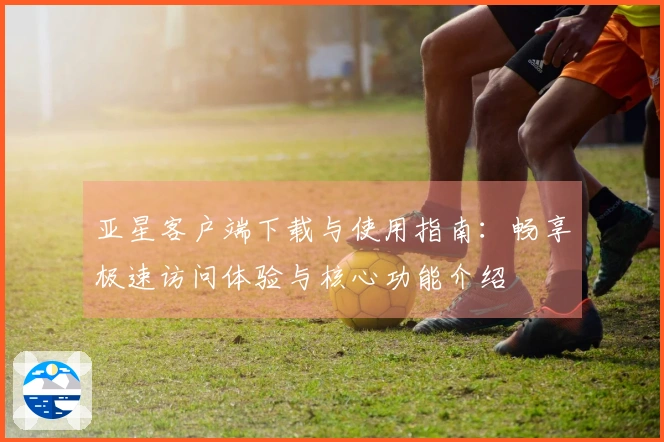 亚星客户端下载与使用指南：畅享极速访问体验与核心功能介绍